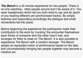 
The Bench is a 45 minute experience for two people. There is no-one watching - other people around won’t be aware of it. You wear headphones which tell you both what to say and do (each of you hearing different yet synchronised tracks). By simply listening and responding accordingly the dialogue and small movements fall into place.

Before beginning the experience the participants make their contribution to the work by 'curating' the encounter themselves: each thinks of someone who the other hasn't met, and arranges for them to meet on The Bench. It is also possible to experience The Bench with a random stranger. The Bench adopts an expanded notion of performance based on the idea that circumstantially bringing two people together may become a creative act.
