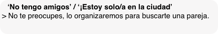 ‘No tengo amigos’ / ‘¡Estoy solo/a en la ciudad’
> No te preocupes, lo organizaremos para buscarte una pareja. 