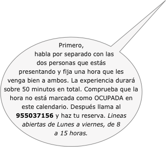 Primero, habla por separado con las dos personas que estás presentando y fija una hora que les venga bien a ambos. La experiencia durará sobre 50 minutos en total. Comprueba que la hora no está marcada como OCUPADA en este calendario. Después llama al 955037156 y haz tu reserva. Lineas abiertas de Lunes a viernes, de 8 a 15 horas.