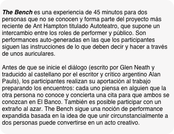 
The Bench es una experiencia de 45 minutos para dos personas que no se conocen y forma parte del proyecto más reciente de Ant Hampton titulado Autoteatro, que supone un intercambio entre los roles de performer y público. Son performances auto-generadas en las que los participantes siguen las instrucciones de lo que deben decir y hacer a través de unos auriculares.
 Antes de que se inicie el diálogo (escrito por Glen Neath y traducido al castellano por el escritor y crítico argentino Alan Pauls), los participantes realizan su aportación al trabajo preparando los encuentros: cada uno piensa en alguien que la otra persona no conoce y concierta una cita para que ambos se conozcan en El Banco. También es posible participar con un extraño al azar. The Bench sigue una noción de performance expandida basada en la idea de que unir circunstancialmente a dos personas puede convertirse en un acto creativo.