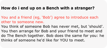 
How do i end up on a Bench with a stranger?
You and a friend (eg, ‘Bob’) agree to introduce each other to someone new. You think of someone Bob has never met, but 'should'. You then arrange for Bob and your friend to meet and do The Bench together. Bob does the same for you: he thinks of someone he'd like for YOU to meet. 